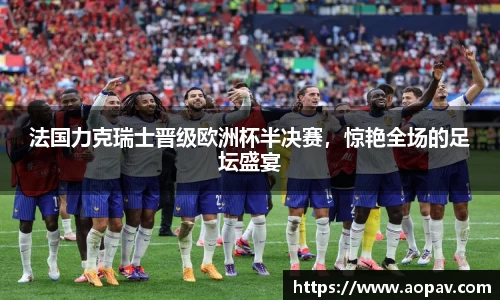 法国力克瑞士晋级欧洲杯半决赛，惊艳全场的足坛盛宴